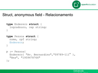 Introdução

 Struct, anonymous field - Relacionamento

   type Endereco struct {
     logradouro, cep string;
   }

   type Pessoa struct {
     nome, cpf string;
     Endereco;
   }

   p := Pessoa{
      Endereco{ "Av. Bernardino","09789-111   },
      "Ana", "1959478766"
   };
 