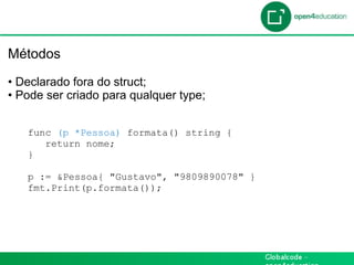 Introdução

 Métodos

 •  Declarado fora do struct;
 •  Pode ser criado para qualquer type;


    func (p *Pessoa) formata() string {
       return nome;
    }

    p := &Pessoa{ "Gustavo", "9809890078" }
    fmt.Print(p.formata());
 