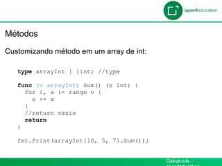 Introdução

 Métodos

 Customizando método em um array de int:

    type arrayInt [ ]int; //type

    func (v arrayInt) Sum() (s int) {
      for i, x := range v {
        s += x
      }
      //return vazio
      return
    }

    fmt.Print(arrayInt{10, 5, 7}.Sum());
 