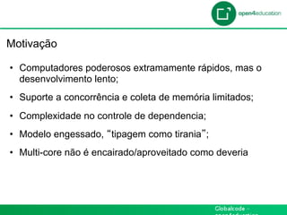 Introdução

 Motivação

  •  Computadores poderosos extramamente rápidos, mas o
     desenvolvimento lento;
  •  Suporte a concorrência e coleta de memória limitados;
  •  Complexidade no controle de dependencia;
  •  Modelo engessado, tipagem como tirania ;
  •  Multi-core não é encairado/aproveitado como deveria
 