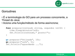 Introdução

 Goroutines

 •  É a terminologia do GO para um processo concorrente, a
 Thread do Java;
 •  Aciona uma função/método de forma assíncrona;
    func preparar(conteudo string, segundos int32) {
       time.Sleep(minutos*1e9);
       fmt.Println(conteudo," pronto!");
    }

    go preparar("feijoada", 10);
    go preparar("cafe", 5);
    fmt.Println("aguardando ...");
 