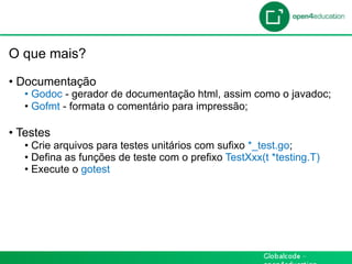 Introdução

 O que mais?

 •  Documentação
    •  Godoc - gerador de documentação html, assim como o javadoc;
    •  Gofmt - formata o comentário para impressão;

 •  Testes
    •  Crie arquivos para testes unitários com sufixo *_test.go;
    •  Defina as funções de teste com o prefixo TestXxx(t *testing.T)
    •  Execute o gotest
 