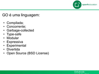 Introdução

 GO é uma linguagem:

  •    Compilada;
  •    Concorrente;
  •    Garbage-collected
  •    Type-safe
  •    Modular
  •    Expressiva
  •    Experimental
  •    Divertida
  •    Open Source (BSD License)
 