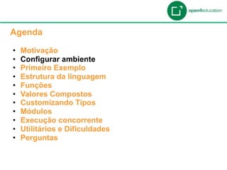 Apresentação da Agenda

  Agenda

  •    Motivação
  •    Configurar ambiente
  •    Primeiro Exemplo
  •    Estrutura da linguagem
  •    Funções
  •    Valores Compostos
  •    Customizando Tipos
  •    Módulos
  •    Execução concorrente
  •    Utilitários e Dificuldades
  •    Perguntas
 