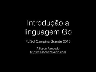 Introdução a
linguagem Go
Allisson Azevedo
http://allissonazevedo.com
FLISol Campina Grande 2015
 