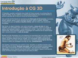 Introdução à CG 3D O Paleolítico, também conhecido como Idade da Pedra Lascada, é a primeira fase da Idade da Pedra. Vai de 2 milhões a.C (época aproximada em que o homem fabricou o primeiro utensílio) até 10.000 a.C (início do Período Neolítico). Este período da Pré-História se caracteriza pela  fabricação de ferramentas  (machados, lanças, cajados, facas) e outros utensílios de pedra, ossos e madeira, utilizados principalmente para as  tarefas e desafios diários , além de ídolos para representar divindades. Mas havia, em alguns artesãos, uma outra motivação: a  busca da arte  em seus trabalhos, que se revelava tanto em entalhes mais cuidadosos, quanto na criação de objetos sem aplicação objetiva – como utensílios e armas – mas com valor subjetivo. Desde então, essa motivação aplicada à modelagem de materiais tem se desenvolvido sob o nome de escultura –  a arte de esculpir . Modelar em três dimensões com um programa de computador tem uma íntima relação com a escultura e, da mesma forma que acontece com a modelagem tradicional de objetos, há tantos métodos para se modelar  em computação gráfica tridimensional quanto artistas, pois cada um adota, desenvolve e aperfeiçoa  suas próprias técnicas , métodos e estilos de modelagem ao longo da vida,  constantemente . Isso significa, basicamente, que nenhum curso, disciplina ou apostila (incluindo esta) farão de você um artista.  Somente você pode . Aqui você encontrará conceitos básicos que o farão compreender a prática da modelagem, será estimulado à  busca por referências  e outros materiais para desenvolver o aprendizado. Depois, você decidirá quais caminhos irá seguir e quão longe irá em cada um deles. 