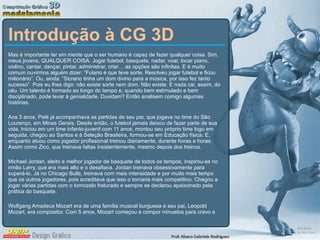 Introdução à CG 3D Mas é importante ter em mente que o ser humano é capaz de fazer qualquer coisa. Sim, meus jovens, QUALQUER COISA. Jogar futebol, basquete, nadar, voar, tocar piano, violino, cantar, dançar, pintar, administrar, criar… as opções são infinitas. E é muito comum ouvirmos alguém dizer: “Fulano é que teve sorte. Resolveu jogar futebol e ficou milionário”. Ou, ainda: “Sicrano tinha um dom divino para a música, por isso fez tanto sucesso”. Pois eu lhes digo: não existe sorte nem dom. Não existe. E nada cai, assim, do céu. Um talento é formado ao longo do tempo e, quando bem estimulado e bem disciplinado, pode levar à genialidade. Duvidam? Então analisem comigo algumas histórias. Aos 3 anos, Pelé já acompanhava as partidas de seu pai, que jogava no time do São Lourenço, em Minas Gerais. Desde então, o futebol jamais deixou de fazer parte de sua vida. Iniciou em um time infanto-juvenil com 11 anos, montou seu próprio time logo em seguida, chegou ao Santos e à Seleção Brasileira, formou-se em Educação física. E, enquanto atuou como jogador profissional treinou diariamente, durante horas e horas. Assim como Zico, que treinava faltas insistentemente, mesmo depois dos treinos. Michael Jordan, eleito e melhor jogador de basquete de todos os tempos, inspirou-se no irmão Larry, que era mais alto e o desafiava. Jordan treinava obsessivamente para superá-lo. Já no Chicago Bulls, treinava com mais intensidade e por muito mais tempo que os outros jogadores, pois acreditava que isso o tornaria mais competitivo. Chegou a jogar várias partidas com o tornozelo fraturado e sempre se declarou apaixonado pela prática do basquete. Wolfgang Amadeus Mozart era de uma família musical burguesa e seu pai, Leopold Mozart, era compositor. Com 5 anos, Mozart começou a compor minuetos para cravo e 