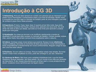 Introdução à CG 3D 1) Networking.  Procurar estar sempre em contato com pessoas que se interessam e que podem trocar informações e conhecimento sobre a sua área de atividade. Muitas vezes, a conquista de uma boa vaga no mercado de trabalho parte de uma indicação e sua rede de contatos é peça chave nesse processo. 2) Experiência.  É treino. Fazer, fazer, fazer. E quando já tiver feito muito, faça ainda mais. Continue enquanto tiver forças. Quando errar, aprenda com seus erros. Se você ainda não está na área que deseja, aproveite as horas livres para aprender e praticar aquilo que você gosta. 3) Atualização.  As coisas se renovam e se modificam rapidamente e manter-se atualizado é crucial para obter sucesso no mercado de trabalho. Compre revistas, acesse sites, assine feeds, leia jornais e procure livros atualizados sobre o assunto. 4) Cultura.  Conheça coisas novas sempre que possível. Busque novas  referências  visuais e estéticas. Aproveite os momentos de lazer para absorver novas informações e tente compartilhá-las e transformá-las em novos conhecimentos. Ninguém chega ao topo sem uma boa base cultural. 5) Paciência.  Vá com calma no começo. Procure realizar coisas mais simples. Se tentar realizar coisas muito complexas no início, pode não conseguir e, por isso, desanimar.  6) Liberte-se da Matrix.  Não tome como verdades indubitáveis tudo o que lhe dizem. Questione. Busque respostas, não fique parado. Há um mundo à sua volta que necessita ser descoberto. E são nessas descobertas que as fichas caem e novas perspectivas se abrem, revelando novos caminhos que nos façam crescer. 