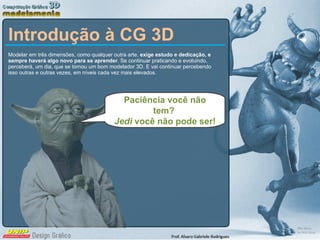 Introdução à CG 3D Modelar em três dimensões, como qualquer outra arte,  exige estudo e dedicação, e sempre haverá algo novo para se aprender . Se continuar praticando e evoluindo, perceberá, um dia, que se tornou um bom modelador 3D. E vai continuar percebendo isso outras e outras vezes, em níveis cada vez mais elevados.  Paciência você não tem?  Jedi  você não pode ser! 