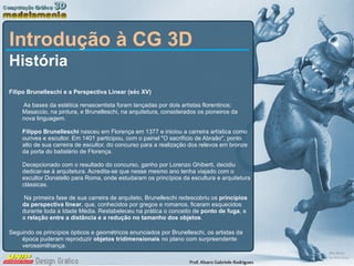 Introdução à CG 3D História Filipo Brunelleschi e a Perspectiva Linear (séc XV)  As bases da estética renascentista foram lançadas por dois artistas florentinos: Masaccio, na pintura, e Brunelleschi, na arquitetura, considerados os pioneiros da nova linguagem.       Filippo Brunelleschi  nasceu em Florença em 1377 e iniciou a carreira artística como ourives e escultor. Em 1401 participou, com o painel &quot;O sacrifício de Abraão&quot;, ponto alto de sua carreira de escultor, do concurso para a realização dos relevos em bronze da porta do batistério de Florença.  Decepcionado com o resultado do concurso, ganho por Lorenzo Ghiberti, decidiu dedicar-se à arquitetura. Acredita-se que nesse mesmo ano tenha viajado com o escultor Donatello para Roma, onde estudaram os princípios da escultura e arquitetura clássicas.   Na primeira fase de sua carreira de arquiteto, Brunelleschi redescobriu os  princípios da perspectiva linear , que, conhecidos por gregos e romanos, ficaram esquecidos durante toda a Idade Média. Restabeleceu na prática o conceito de  ponto de fuga , e a  relação entre a distância e a redução no tamanho dos objetos .  Seguindo os princípios ópticos e geométricos enunciados por Brunelleschi, os artistas da época puderam reproduzir  objetos tridimensionais  no plano com surpreendente verossimilhança.  