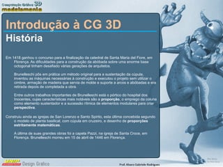 Introdução à CG 3D História Em 1418 ganhou o concurso para a finalização da catedral de Santa Maria del Fiore, em Florença. As dificuldades para a construção da abóbada sobre uma enorme base octogonal tinham desafiado várias gerações de arquitetos.  Brunelleschi pôs em prática um método original para a sustentação da cúpula, inventou as máquinas necessárias à construção e executou o projeto sem utilizar o cimbre, armação de madeira que servia de molde e suporte a arcos e abóbadas e era retirada depois de completada a obra.  Entre outros trabalhos importantes de Brunelleschi está o pórtico do hospital dos Inocentes, cujas características mais notáveis são a  proporção , o emprego da coluna como elemento sustentador e a sucessão rítmica de elementos modulares para criar  perspectiva .  Construiu ainda as igrejas de San Lorenzo e Santo Spirito, esta última concebida segundo o modelo de planta basilical, com cúpula em cruzeiro, e desenho de  proporções estritamente matemáticas . A última de suas grandes obras foi a capela Pazzi, na igreja de Santa Croce, em Florença. Brunelleschi morreu em 15 de abril de 1446 em Florença. 