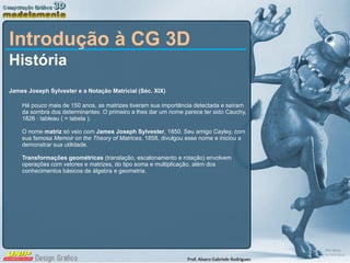 Introdução à CG 3D História James Joseph Sylvester e a Notação Matricial (Séc. XIX) Há pouco mais de 150 anos, as matrizes tiveram sua importância detectada e saíram da sombra dos determinantes. O primeiro a lhes dar um nome parece ter sido Cauchy, 1826 : tableau ( = tabela ). O nome  matriz  só veio com  James Joseph Sylvester , 1850. Seu amigo Cayley, com sua famosa  Memoir on the Theory of Matrices , 1858, divulgou esse nome e iniciou a demonstrar sua utilidade. Transformações geométricas  (translação, escalonamento e rotação) envolvem operações com vetores e matrizes, do tipo soma e multiplicação, além dos conhecimentos básicos de álgebra e geometria. 