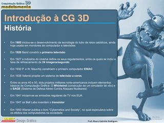 Introdução à CG 3D História Em  1885  iniciou-se o desenvolvimento da tecnologia do tubo de raios catódicos, ainda hoje usada em monitores de computador e televisões Em  1926  Baird constrói a  primeira televisão Em 1927 a indústria do cinema define os seus regulamentos, entre os quais se inclui a taxa de refrescamento de  24 imagens/segundo Em 1930 P. e W. Mauchly constroem o primeiro computador  ENIAC Em 1938 Valensi propõe um sistema de  televisão a cores Entre os anos 40 e 50, dois projetos militares norte-americanos incluem elementos básicos de Computação Gráfica: O  Whirlwind  (construção de um simulador de vôo) e o  SAGE  (Sistema de Defesa Aéreo Contra Ataques Nucleares) Em 1941 iniciam-se as emissões regulares de TV nos EUA Em 1947 os Bell Labs inventam o  transistor Em 1950 Wiener publica o livro “Cybernetics and Society”, no qual especulava sobre os efeitos dos computadores na sociedade 