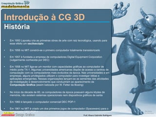 Introdução à CG 3D História Em 1950 Laposky cria as primeiras obras de arte com raiz tecnológica, usando para esse efeito um  osciloscópio Em 1956 no MIT constrói-se o primeiro computador totalmente transistorizado Em 1957 é fundada a empresa de computadores Digital Equipment Corporation (vulgarmente conhecida por DEC) Em 1958 no MIT liga-se um monitor com capacidades gráficas ao computador de médio porte TX-1. Algumas universidades americanas dispõe de acesso a centros de computação com os computadores mais evoluídos da época. Nas universidades e em empresas, alguns privilegiados utilizam o computador para investigar idéias e aplicações emergentes. Nessas organizações lançam-se as sementes das atividades de investigação e desenvolvimento que conduziriam ao aparecimento da  Computação Gráfica  (assim batizada por W. Fetter da Boeing) No início da década de 60, os computadores da época possuem alguns kbytes de memória, não existem sistemas operacionais nem dispositivos gráficos de saída Em 1960 é lançado o computador comercial DEC PDP-1 Em 1961 no MIT é criado um dos primeiros jogos de computador (Spacewars) para o computador DEC PDP-1 