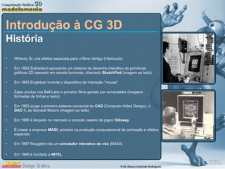 Introdução à CG 3D História Whitney Sr. cria efeitos especiais para o filme Vertigo (Hitchcock) Em 1963 Sutherland apresenta um sistema de desenho interativo de primitivas gráficas 2D baseado em caneta luminosa, chamado  SketchPad  (imagem ao lado) Em 1963 Englebart inventa o dispositivo de interação “mouse” Zajac produz nos Bell Labs o primeiro filme gerado por computador (imagens formadas de linhas e texto) Em 1963 surge o primeiro sistema comercial de  CAD  (Computer Aided Design), o  DAC-1,  da General Motors   (imagem ao lado) Em 1966 é lançado no mercado o console caseiro de jogos  Odissey É criada a empresa  MAGI , pioneira na produção computacional de animação e efeitos especiais Em 1967 Rougelet cria um  simulador interativo de vôo  (NASA) Em 1968 é fundada a  INTEL 