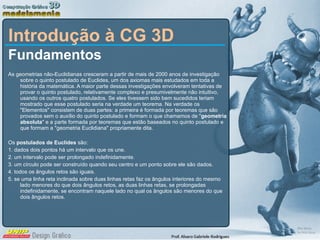 Introdução à CG 3D Fundamentos As geometrias não-Euclidianas cresceram a partir de mais de 2000 anos de investigação sobre o quinto postulado de Euclides, um dos axiomas mais estudados em toda a história da matemática. A maior parte dessas investigações envolveram tentativas de provar o quinto postulado, relativamente complexo e presumivelmente não intuitivo, usando os outros quatro postulados. Se eles tivessem sido bem sucedidos teriam mostrado que esse postulado seria na verdade um teorema. Na verdade os &quot;Elementos&quot; consistem de duas partes: a primeira é formada por teoremas que são provados sem o auxílio do quinto postulado e formam o que chamamos de &quot; geometria absoluta &quot; e a parte formada por teoremas que estão baseados no quinto postulado e que formam a &quot;geometria Euclidiana&quot; propriamente dita. Os  postulados de Euclides  são: 1. dados dois pontos há um intervalo que os une. 2. um intervalo pode ser prolongado indefinidamente. 3. um círculo pode ser construído quando seu centro e um ponto sobre ele são dados. 4. todos os ângulos retos são iguais. 5. se uma linha reta inclinada sobre duas linhas retas faz os ângulos interiores do mesmo lado menores do que dois ângulos retos, as duas linhas retas, se prolongadas  indefinidamente, se encontram naquele lado no qual os ângulos são menores do que dois ângulos retos. 
