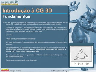 Introdução à CG 3D Fundamentos Vemos que o quinto postulado de Euclides tem um enunciado bem mais complicado que os outros. Na verdade ele pode ser colocado de uma maneira bem mais simples: &quot;Através de um ponto C, não localizado sobre uma dada linha reta AB, somente uma linha reta paralela a AB pode ser traçada, ou seja, uma linha situada no mesmo plano onde está a linha reta dada e que não a intercepta.” ou então &quot;Duas linhas paralelas são eqüidistantes“ Por mais de 2000 anos os matemáticos têm tentado demonstrar esse postulado sem sucesso.  De qualquer forma, a geometria Euclidiana é aquela que as pessoas comuns usam na sua vida diária. Nessa geometria  a soma dos ângulos internos de um triângulo é igual a 180°, como vemos na figura ao lado.  Em uma geometria plana, ou geometria euclidiana, a distância entre dois pontos pode ser facilmente calculada.  Se considerarmos somente uma dimensão: 