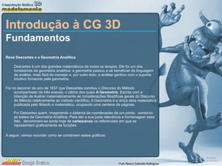 Introdução à CG 3D Fundamentos  René Descartes e a Geometria Analítica Descartes é um dos grandes matemáticos de todos os tempos. Ele foi um dos fundadores da geometria analítica: a geometria passou a se beneficiar da linguagem da análise, mais fácil de manejar e, por outro lado, a análise ganhou com o suporte intuitivo fornecido pela geometria. Foi no decorrer do ano de 1637 que Descartes concluiu o Discurso do Método acompanhado de três anexos, o último dos quais  A Geometria . Escrita com a intenção de ilustrar matematicamente as considerações filosóficas gerais do Discurso do Método relativamente ao método científico, A Geometria é a única obra matemática publicada pelo filósofo e matemático, ocupando uma centena de páginas. Foi Descartes quem, imaginando o sistema de coordenadas de um ponto,  construiu as bases da Geometria Analítica. Para dar a sua justa relevância e homenagear esse fato,  denominam-se ainda hoje de  cartesianos  os referenciais em que se representam graficamente as funções. A seguir, vamos recordar como se constroem esses gráficos: 