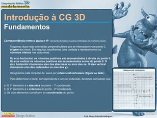 Introdução à CG 3D Fundamentos  Correspondência entre o  plano  e IR²  ( conjunto de todos os pares ordenados de números reais)   Traçamos duas retas orientadas perpendiculares que se intersectam num ponto 0,  origem  dos eixos. Em seguida, escolhemos uma unidade e representamos os  números inteiros  nas duas retas.  No eixo horizontal, os números positivos são representados à direita do ponto 0 .  No eixo vertical os números positivos são representados acima do ponto 0 .  O eixo horizontal chamamos eixo das abscissas ou eixo dos xx. O eixo vertical chamamos eixo das ordenadas ou eixo dos yy. Designamos este conjunto de  eixos por  referencial cartesiano  ( figura ao lado ). Para determinar o ponto correspondente a um par ordenado, devemos considerar que: a) O 1º elemento é a  abscissa  do ponto - 1ª coordenada b) O 2º elemento é a  ordenada  do ponto - 2ª coordenada. c) Os dois elementos constituem as  coordenadas  do ponto. 
