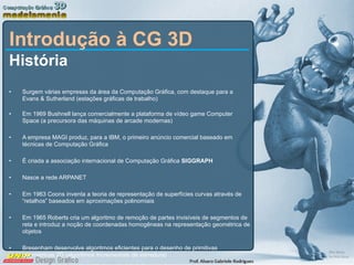 Introdução à CG 3D História Surgem várias empresas da área da Computação Gráfica, com destaque para a Evans & Sutherland (estações gráficas de trabalho) Em 1969 Bushnell lança comercialmente a plataforma de vídeo game Computer Space (a precursora das máquinas de arcade modernas) A empresa MAGI produz, para a IBM, o primeiro anúncio comercial baseado em técnicas de Computação Gráfica  É criada a associação internacional de Computação Gráfica  SIGGRAPH Nasce a rede ARPANET Em 1963 Coons inventa a teoria de representação de superfícies curvas através de “retalhos” baseados em aproximações polinomiais Em 1965 Roberts cria um algoritmo de remoção de partes invisíveis de segmentos de reta e introduz a noção de coordenadas homogêneas na representação geométrica de objetos Bresenham desenvolve algoritmos eficientes para o desenho de primitivas geométricas 2D (algoritmos incrementais de varredura) 