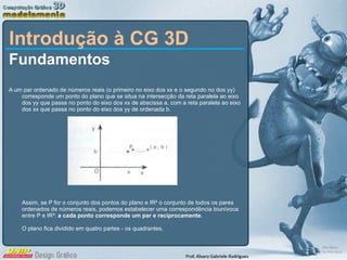 Introdução à CG 3D Fundamentos  A um par ordenado de números reais (o primeiro no eixo dos xx e o segundo no dos yy) corresponde um ponto do plano que se situa na intersecção da reta paralela ao eixo dos yy que passa no ponto do eixo dos xx de abscissa a, com a reta paralela ao eixo dos xx que passa no ponto do eixo dos yy de ordenada b. Assim, se P for o conjunto dos pontos do plano e IR² o conjunto de todos os pares ordenados de números reais, podemos estabelecer uma correspondência biunívoca entre P e IR²:  a cada ponto corresponde um par e reciprocamente .  O plano fica dividido em quatro partes - os quadrantes. 
