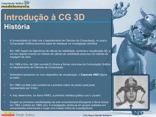 Introdução à CG 3D História A Universidade do Utah cria o departamento de Ciências da Computação, no qual a Computação Gráfica assumirá papel de destaque na investigação científica Em 1967 Appel cria algoritmos de cálculo de visibilidade, sombras e visualização 3D, e um ano depois inventa um método de cálculo de visibilidade precursor do método de traçagem de raios Em 1968 a Univ. de Utah convida D. Evans a formar uma área de Computação Gráfica no departamento de Ciências da Computação  Sutherland apresenta um novo dispositivo de visualização: o  Capacete HMD  (figura ao lado) Em 1969 nos Bell Labs constrói-se a primeira matriz de pixels (cada pixel representado por 3 bits) A. Kay desenvolve, na Xerox PARC, a primeira interface gráfica com o usuário Surgem as primeiras manifestações de arte computacional (Estugarda e Nova Iorque em 1965, Londres em 1968, etc). A investigação centra-se em grupos sediados em universidades americanas e surge uma massa crítica de investigadores 