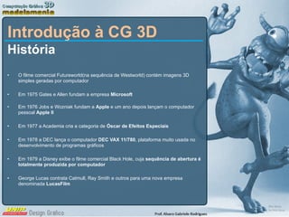 Introdução à CG 3D História O filme comercial Futureworld(na sequência de Westworld) contém imagens 3D simples geradas por computador Em 1975 Gates e Allen fundam a empresa  Microsoft Em 1976 Jobs e Wozniak fundam a  Apple  e um ano depois lançam o computador pessoal  Apple II Em 1977 a Academia cria a categoria de  Óscar de Efeitos Especiais Em 1978 a DEC lança o computador  DEC VAX 11/780 , plataforma muito usada no desenvolvimento de programas gráficos Em 1979 a Disney exibe o filme comercial Black Hole, cuja  sequência de abertura é totalmente produzida por computador George Lucas contrata Catmull, Ray Smith e outros para uma nova empresa denominada  LucasFilm 