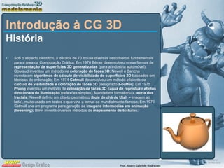 Introdução à CG 3D História Sob o aspecto científico, a década de 70 trouxe diversas descobertas fundamentais para a área da Computação Gráfica: Em 1970 Bézier desenvolveu novas formas de  representação de superfícies 3D generalizadas  (para a indústria automóvel); Gouraud inventou um método de  coloração de faces 3D ; Newell e Sancha inventaram  algoritmos de cálculo de visibilidade de superfícies 3D  baseados em técnicas de ordenação; Em 1974  Catmull  desenvolveu um método eficiente de  cálculo de visibilidade e coloração de faces 3D  (designado  z-buffer ); Em 1975  Phong  inventou um método de  coloração de faces 3D capaz de reproduzir efeitos direcionais de iluminação  (reflexões simples); Mandelbrot formalizou a  teoria dos fractais ; Newell definiu um objeto geométrico ( bule de chá de Utah –  imagem ao lado), muito usado em testes e que viria a tornar-se mundialmente famoso; Em 1976 Catmull cria um programa para geração de  imagens intermédias em animação (tweening);  Blinn inventa diversos métodos de  mapeamento de texturas ;  