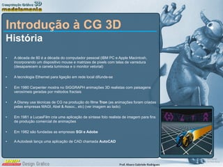 Introdução à CG 3D História A década de 80 é a década do computador pessoal (IBM PC e Apple Macintosh, incorporando um dispositivo mouse e matrizes de pixels com telas de varredura (desaparecem a caneta luminosa e o monitor vetorial) A tecnologia Ethernet para ligação em rede local difunde-se Em 1980 Carpenter mostra no SIGGRAPH animações 3D realistas com paisagens verosímeis geradas por métodos fractais A Disney usa técnicas de CG na produção do filme  Tron  (as animações foram criadas pelas empresas MAGI, Abel & Assoc., etc) (ver imagem ao lado) Em 1981 a LucasFilm cria uma aplicação de síntese foto realista de imagem para fins de produção comercial de animações Em 1982 são fundadas as empresas  SGI e Adobe A Autodesk lança uma aplicação de CAD chamada  AutoCAD 