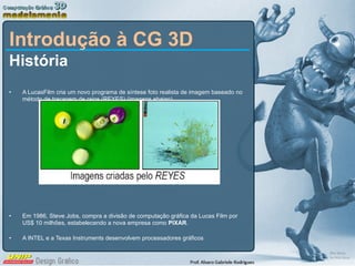 Introdução à CG 3D História A LucasFilm cria um novo programa de síntese foto realista de imagem baseado no método de traçagem de raios (REYES) (imagens abaixo) Em 1986, Steve Jobs, compra a divisão de computação gráfica da Lucas Film por US$ 10 milhões, estabelecendo a nova empresa como  PIXAR . A INTEL e a Texas Instruments desenvolvem processadores gráficos 