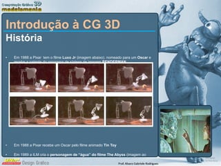Introdução à CG 3D História Em 1988 a Pixar  tem o filme  Luxo Jr  (imagem abaixo). nomeado para um  Oscar  e recebe a patente do programa de síntese de imagem  RENDERMAN Em 1988 a Pixar recebe um Oscar pelo filme animado  Tin Toy Em 1989 a ILM cria o  personagem de “água” do filme The Abyss  (imagem ao lado) 