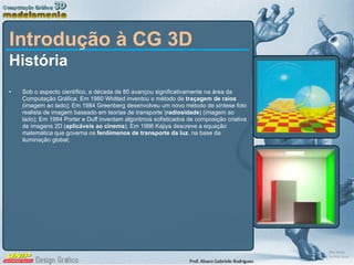 Introdução à CG 3D História Sob o aspecto científico, a década de 80 avançou significativamente na área da Computação Gráfica: Em 1980 Whitted inventou o método de  traçagem de raios  (imagem ao lado); Em 1984 Greenberg desenvolveu um novo método de síntese foto realista de imagem baseado em teorias de transporte ( radiosidade ) (imagem ao lado); Em 1984 Porter e Duff inventam algoritmos sofisticados de composição criativa de imagens 2D ( aplicáveis ao cinema ); Em 1986 Kajiya descreve a equação matemática que governa os  fenôimenos de transporte da luz , na base da iluminação global;  