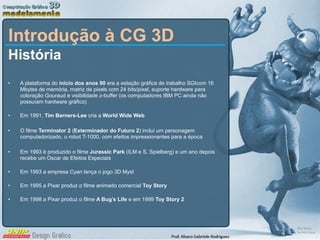 Introdução à CG 3D História A plataforma do  início dos anos 90  era a estação gráfica de trabalho SGIcom 16 Mbytes de memória, matriz de pixels com 24 bits/pixel, suporte hardware para coloração Gouraud e visibilidade z-buffer (os computadores IBM PC ainda não possuíam hardware gráfico) Em 1991,  Tim Berners-Lee  cria a  World Wide Web O filme  Terminator 2  ( Exterminador do Futuro 2 ) inclui um personagem computadorizado, o robot T-1000, com efeitos impressionantes para a época Em 1993 é produzido o filme  Jurassic Park  (ILM e S. Spielberg) e um ano depois recebe um Oscar de Efeitos Especiais Em 1993 a empresa Cyan lança o jogo 3D Myst Em 1995 a Pixar produz o filme animado comercial  Toy Story Em 1998 a Pixar produz o filme  A Bug’s Life  e em 1999  Toy Story 2 