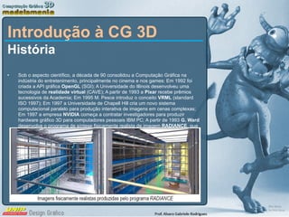 Introdução à CG 3D História Sob o aspecto científico, a década de 90 consolidou a Computação Gráfica na indústria do entretenimento, principalmente no cinema e nos games: Em 1992 foi criada a API gráfica  OpenGL  (SGI); A Universidade do Illinois desenvolveu uma tecnologia de  realidade virtual  (CAVE); A partir de 1993 a  Pixar  recebe prêmios sucessivos da Academia; Em 1995 M. Pesce introduz o conceito  VRML  (standard ISO 1997); Em 1997 a Universidade de Chapell Hill cria um novo sistema computacional paralelo para produção interativa de imagens em cenas complexas; Em 1997 a empresa  NVIDIA  começa a contratar investigadores para produzir hardware gráfico 3D para computadores pessoais IBM PC; A partir de 1993  G. Ward  desenvolve o programa de síntese fisicamente realista de imagem  RADIANCE , que se torna uma referência de fato em arquitetura e luminotecnia (imagens abaixo). 