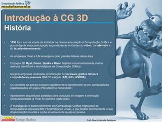 Introdução à CG 3D História 1991  foi o ano da virada da indústria de cinema em relação à Computação Gráfica e pouco depois essa participação expandiu-se às indústrias do  vídeo , da  televisão  e do  lazer/entretenimento As empresas Pixar e ILM emergem como grandes líderes desta área Os jogos 3D  Myst, Doom, Quake e Riven  ilustram convincentemente muitos avanços científicos e tecnológicos da Computação Gráfica Surgem empresas dedicadas à fabricação de  hardware gráfico 3D para computadores pessoais  IBM PC e Apple ( ATI, 3dfx, NVIDIA ) Os consoles de games evoluem rapidamente e transformam-se em computadores especializados em jogos (Playstation e Nintendo64) Apareceram arquiteturas paralelas para produção de imagem e animação computadorizada (a Pixar foi pioneira nesta área) A investigação e desenvolvimento em Computação Gráfica migra para os computadores pessoais IBM PC(Windows e Linux), o que facilita enormemente a sua disseminação mundial e a põe ao alcance de qualquer pessoa 