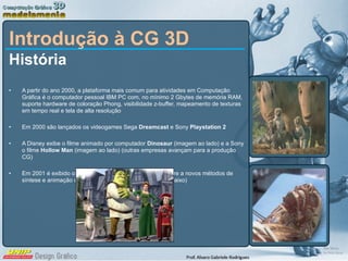 Introdução à CG 3D História A partir do ano 2000, a plataforma mais comum para atividades em Computação Gráfica é o computador pessoal IBM PC com, no mínimo 2 Gbytes de memória RAM, suporte hardware de coloração Phong, visibilidade z-buffer, mapeamento de texturas em tempo real e tela de alta resolução Em 2000 são lançados os videogames Sega  Dreamcast  e Sony  Playstation 2 A Disney exibe o filme animado por computador  Dinosaur  (imagem ao lado)   e a Sony o filme  Hollow Man  (imagem ao lado)   (outras empresas avançam para a produção CG) Em 2001 é exibido o filme  Shrek  (DreamWorks), que recorre a novos métodos de síntese e animação de personagens “naturais” (imagem abaixo) 