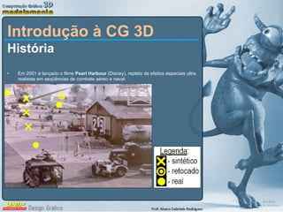 Introdução à CG 3D História Em 2001 é lançado o filme  Pearl Harbour  (Disney), repleto de efeitos especiais ultra realistas em seqüências de combate aéreo e naval. 