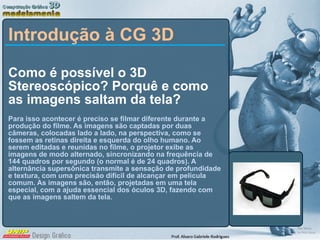 Como é possível o 3D Stereoscópico? Porquê e como as imagens saltam da tela?  Para isso acontecer é preciso se filmar diferente durante a produção do filme. As imagens são captadas por duas câmeras, colocadas lado a lado, na perspectiva, como se fossem as retinas direita e esquerda do olho humano. Ao serem editadas e reunidas no filme, o projetor exibe as imagens de modo alternado, sincronizando na frequência de 144 quadros por segundo (o normal é de 24 quadros). A alternância supersônica transmite a sensação de profundidade e textura, com uma precisão difícil de alcançar em película comum. As imagens são, então, projetadas em uma tela especial, com a ajuda essencial dos óculos 3D, fazendo com que as imagens saltem da tela. Introdução à CG 3D 
