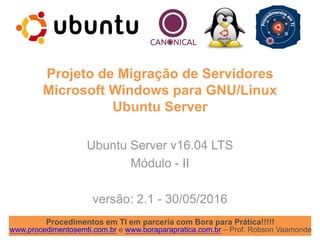 Procedimentos em TI em parceria com Bora para Prática!!!!!
www.procedimentosemti.com.br e www.boraparapratica.com.br – Prof. Robson Vaamonde
Projeto de Migração de Servidores
Microsoft Windows para GNU/Linux
Ubuntu Server
Ubuntu Server v16.04 LTS
Módulo - II
versão: 2.1 - 30/05/2016
 