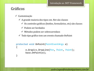 Introdução ao .NET Framework

Gráficos
   Customização
     A grande maioria dos tipos em .Net são classes
        Os controles gráficos (botões, formulários, etc) são classes
        Podem ser herdados
        Métodos podem ser sobrecarredaos
     Todo tipo gráfico tem um evento chamado OnPaint


   protected void OnPaint(PaintEventArgs e)
   {
          e.Grapics.DrawLine(Pen, Point, Point);
          base.OnPaint(e);
   }




                                     andre.lopes@studentpartners.com.br
 