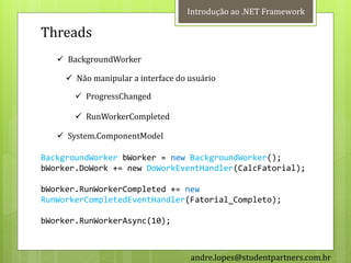 Introdução ao .NET Framework

Threads
    BackgroundWorker

      Não manipular a interface do usuário

        ProgressChanged

        RunWorkerCompleted

    System.ComponentModel

BackgroundWorker bWorker = new BackgroundWorker();
bWorker.DoWork += new DoWorkEventHandler(CalcFatorial);

bWorker.RunWorkerCompleted += new
RunWorkerCompletedEventHandler(Fatorial_Completo);

bWorker.RunWorkerAsync(10);



                                    andre.lopes@studentpartners.com.br
 
