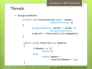 Introdução ao .NET Framework

Threads
   BackgroundWorker
        private void CalcFatorial(object sender,
                              DoWorkEventArgs e)
        {
               BackgroundWorker worker = sender as
                              BackgroundWorker;
               e.Result = Fatorial((int)e.Argument);
        }

         public ulong Fatorial(uint Numero)
         {
                if(Numero <= 1)
                        return 1;
                else
                        return Numero *
                               Fatorial(Numero - 1);
         }

                             andre.lopes@studentpartners.com.br
 