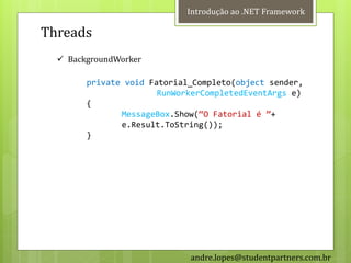 Introdução ao .NET Framework

Threads
   BackgroundWorker

        private void Fatorial_Completo(object sender,
                       RunWorkerCompletedEventArgs e)
        {
               MessageBox.Show(‚O Fatorial é ‛+
               e.Result.ToString());
        }




                             andre.lopes@studentpartners.com.br
 