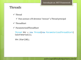 Introdução ao .NET Framework

Threads

   Thread

     Para acessar a UI devemos “invocar” a Thread principal

   ThreadStart

   ParameterizedThreadStart

   Thread thr = new Thread(new ParameterizedThreadStart(
   CalcFatorial));

   thr.Star(10);




                                   andre.lopes@studentpartners.com.br
 