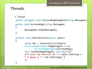 Introdução ao .NET Framework

Threads

   Thread
  public delegate void EscreveMsgDelegate(string Mensagem);
  public void EscreveMsg(string Mensagem)
  {
         MessageBox.Show(Mensagem);
  }

  private void CalcFatorial(objetc valor)
  {
         ulong fat = Fatorial((int)valor);
         EscreveMsgDelegate MsgDelegate = new
                 EscreveMsgDelegate(EscreveMsg);
         this.Invoke(MsgDelegate, new object[]
         {‚O valor do fatorial de ‛ + valor.ToString +
         ‚ é igual a ‛ + fat.ToString() }
         );
  }

                             andre.lopes@studentpartners.com.br
 