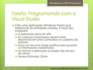 Introdução ao .NET Framework



Tarefa: Programando com o
Visual Studio
   Crie uma aplicação Windows Forms que
    referencie as entidade criadas. E faça seu
    cadastro.
       A Aplicação deve ser MDI
       Os carros já cadastrados devem estar
        disponíveis em uma ComboBox no cadastro de
        pessoas.
       Faça uso de uma classe estática para guardar
        as informações cadastradas
       Ao fechar a aplicação os dados não devem
        ser salvos.
       Tempo Estimado: 25min



                               andre.lopes@studentpartners.com.br
 