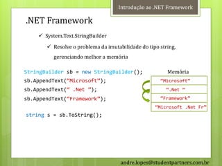 Introdução ao .NET Framework

.NET Framework
     System.Text.StringBuilder
        Resolve o problema da imutabilidade do tipo string,
          gerenciando melhor a memória

StringBuilder sb = new StringBuilder();                 Memória
sb.AppendText(‚Microsoft‛);                          ‚Microsoft‛
sb.AppendText(‚ .Net ‛);                                ‚.Net ‛
sb.AppendText(‚Framework‛);                          ‚Framework‛
                                                   ‚Microsoft .Net Fr‛
string s = sb.ToString();




                                     andre.lopes@studentpartners.com.br
 