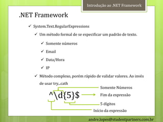 Introdução ao .NET Framework

.NET Framework
   System.Text.RegularExpressions
      Um método formal de se especificar um padrão de texto.

         Somente números
         Email
         Data/Hora
         IP

      Método complexo, porém rápido de validar valores. Ao invés
       de usar try...cath
                                         Somente Números

            ^d{5}$                      Fim da expressão

                                         5 dígitos
                                     Início da expressão

                                  andre.lopes@studentpartners.com.br
 