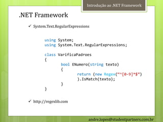 Introdução ao .NET Framework

.NET Framework
   System.Text.RegularExpressions


          using System;
          using System.Text.RegularExpressions;

          class VarificaPadroes
          {
                 bool ENumero(string texto)
                 {
                         return (new Regex(‚^[0-9]*$‛)
                         ).IsMatch(texto);
                 }
          }


   http://regexlib.com



                                 andre.lopes@studentpartners.com.br
 