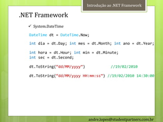 Introdução ao .NET Framework

.NET Framework
   System.DateTime

  DateTime dt = DateTime.Now;

  int dia = dt.Day; int mes = dt.Month; int ano = dt.Year;

  int hora = dt.Hour; int min = dt.Minute;
  int sec = dt.Second;

  dt.ToString(‚dd/MM/yyyy‛)               //19/02/2010

  dt.ToString(‚dd/MM/yyyy HH:mm:ss‛) //19/02/2010 14:30:00




                              andre.lopes@studentpartners.com.br
 
